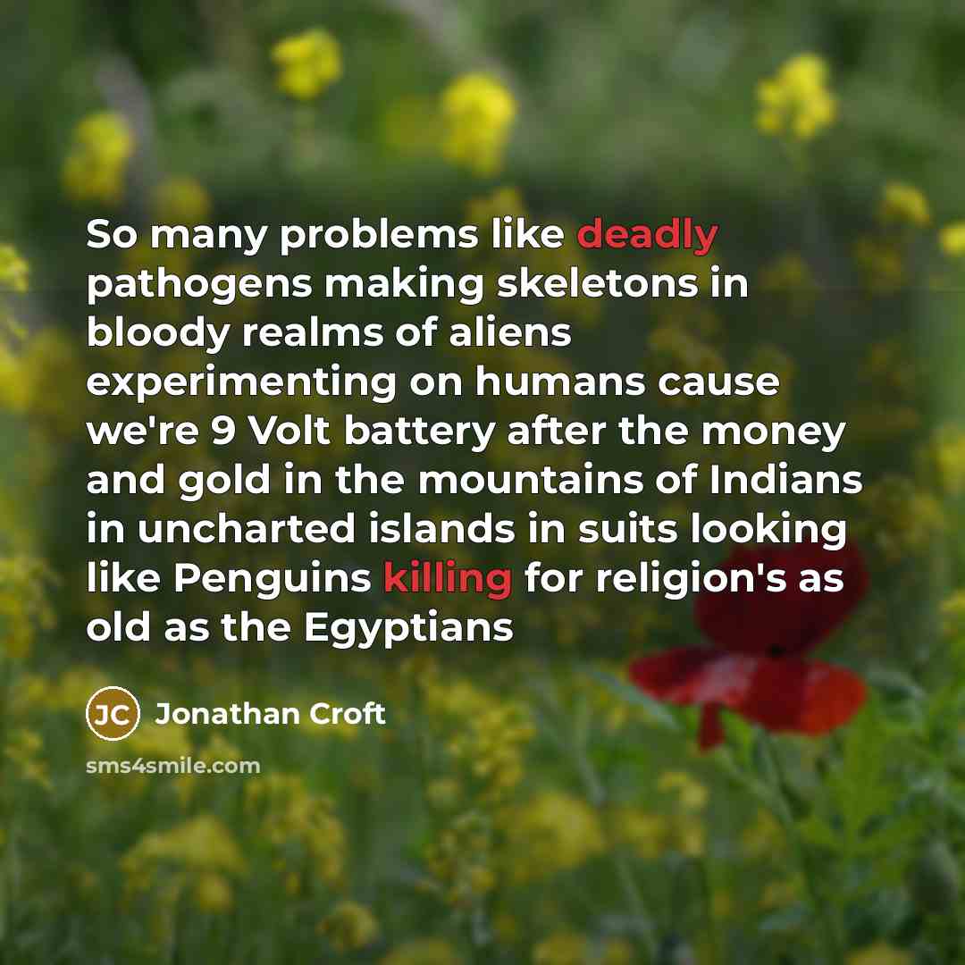 “So many problems like deadly pathogens making skeletons in bloody realms of aliens experimenting on humans cause we're 9 Volt battery after the money and gold in the mountains of Indians in uncharted islands in suits looking like Penguins killing for religion's as old as the Egyptians” quote by Jonathan Croft