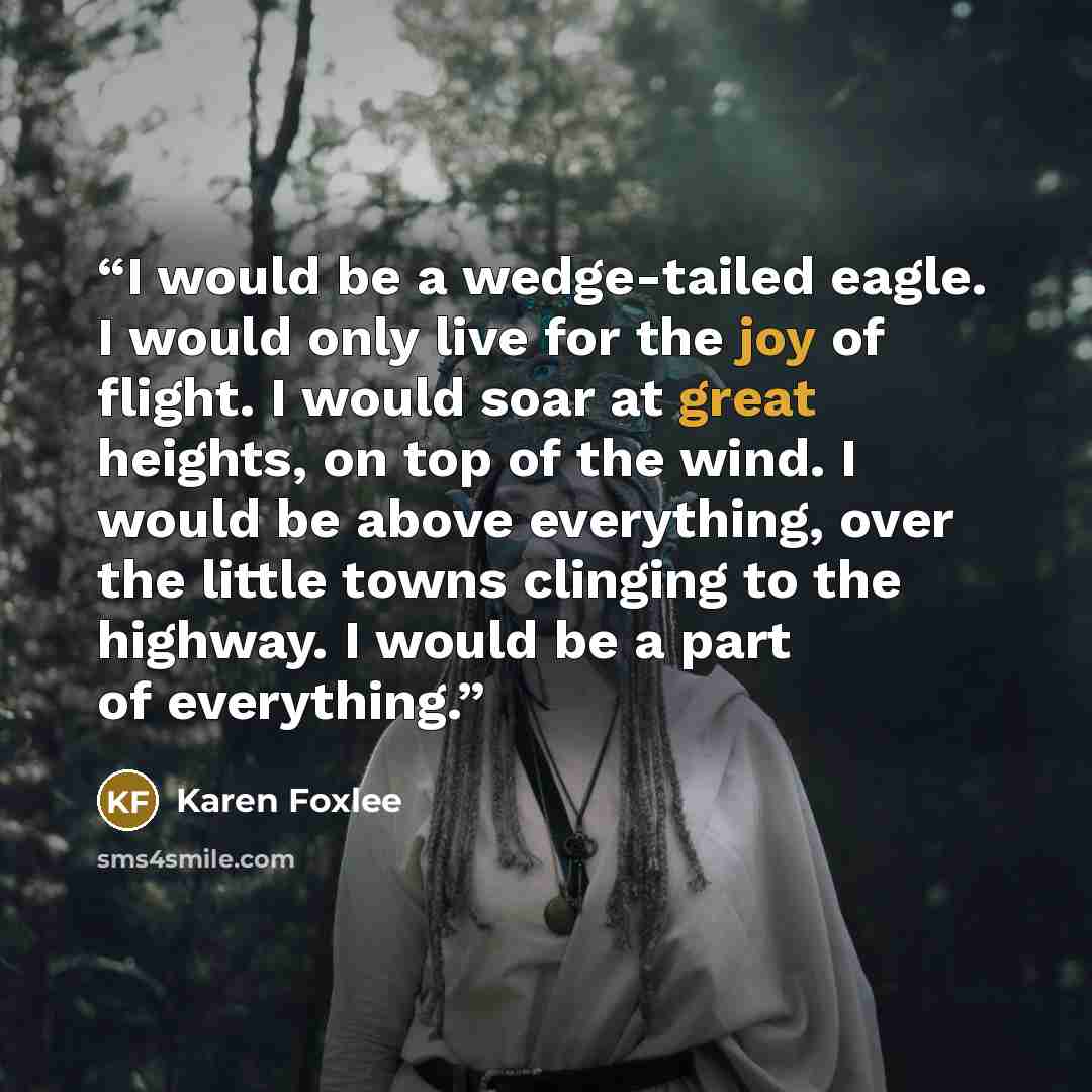 “I would be a wedge-tailed eagle. I would only live for the joy of flight. I would soar at great heights, on top of the wind. I would be above everything, over the little towns clinging to the highway. I would be a part of everything.” quote by Karen Foxlee