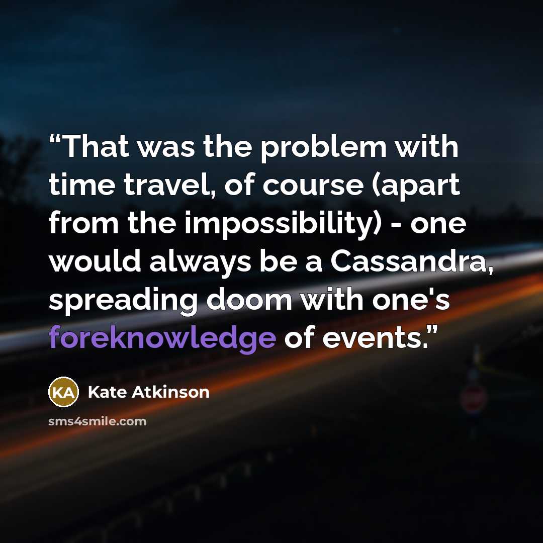 “That was the problem with time travel, of course (apart from the impossibility) - one would always be a Cassandra, spreading doom with one's foreknowledge of events.” quote by Kate Atkinson