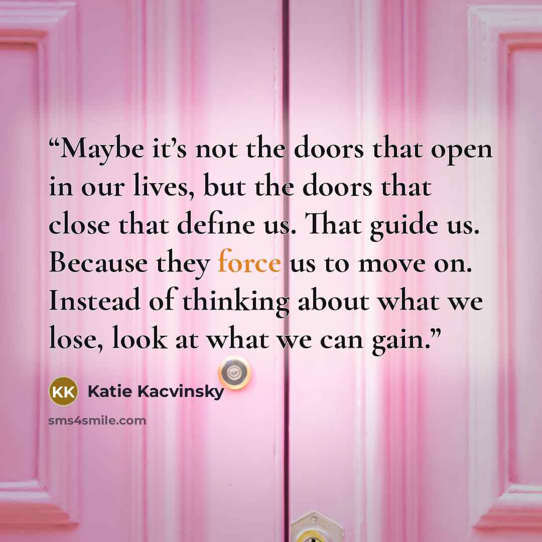 “Maybe it’s not the doors that open in our lives, but the doors that close that define us. That guide us. Because they force us to move on. Instead of thinking about what we lose, look at what we can gain.” quote by Katie Kacvinsky