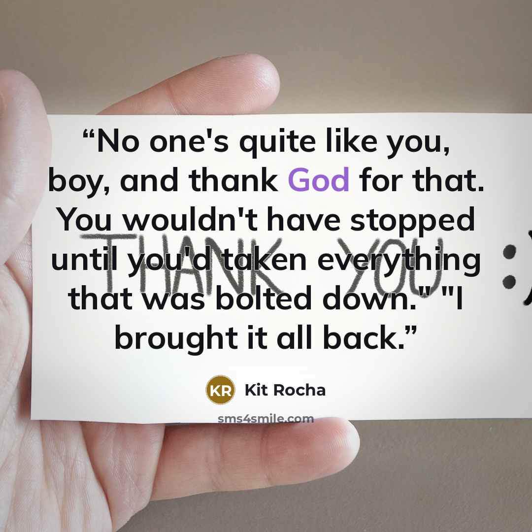 “No one's quite like you, boy, and thank God for that. You wouldn't have stopped until you'd taken everything that was bolted down." "I brought it all back.” quote by Kit Rocha
