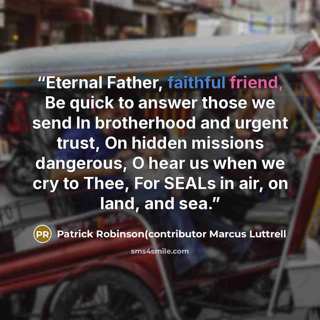 “Eternal Father, faithful friend, Be quick to answer those we send In brotherhood and urgent trust, On hidden missions dangerous, O hear us when we cry to Thee, For SEALs in air, on land, and sea.” quote by Patrick Robinson(contributor Marcus Luttrell