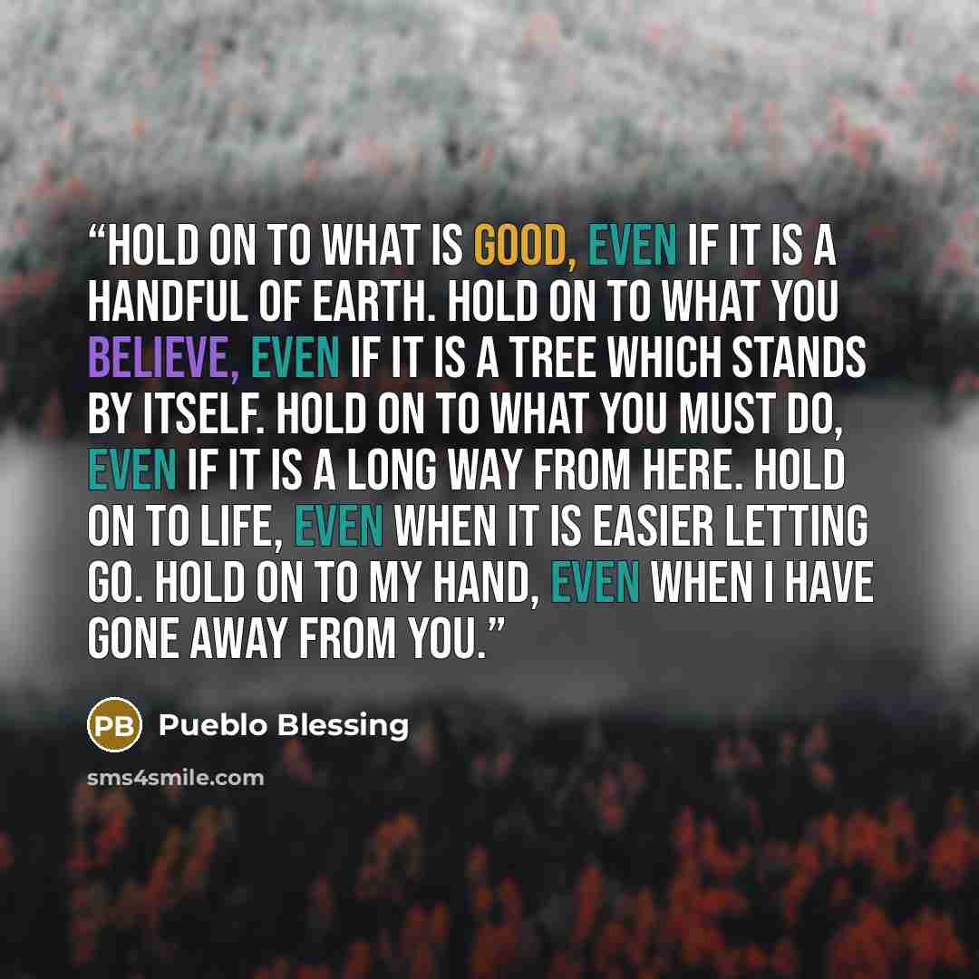 “Hold on to what is good, even if it is a handful of earth. Hold on to what you believe, even if it is a tree which stands by itself. Hold on to what you must do, even if it is a long way from here. Hold on to life, even when it is easier letting go. Hold on to my hand, even when I have gone away…” quote by Pueblo Blessing
