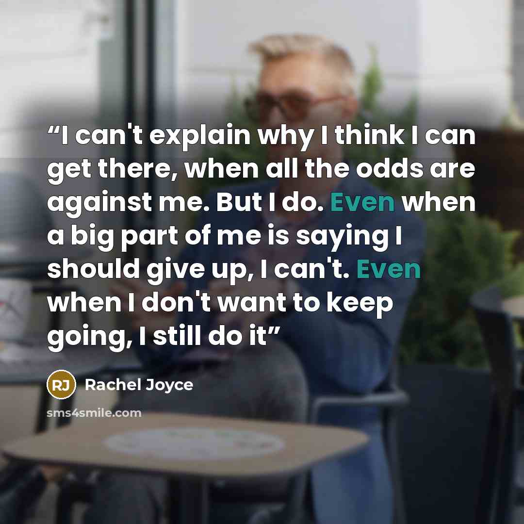 “I can't explain why I think I can get there, when all the odds are against me. But I do. Even when a big part of me is saying I should give up, I can't. Even when I don't want to keep going, I still do it” quote by Rachel Joyce