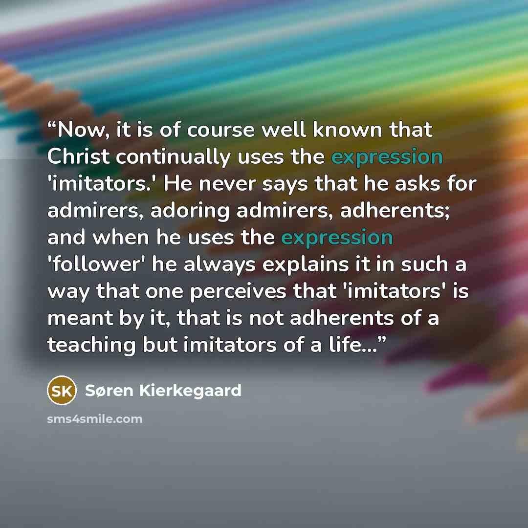 “Now, it is of course well known that Christ continually uses the expression 'imitators.' He never says that he asks for admirers, adoring admirers, adherents; and when he uses the expression 'follower' he always explains it in such a way that one perceives that 'imitators' is meant by it, that is…” quote by Søren Kierkegaard