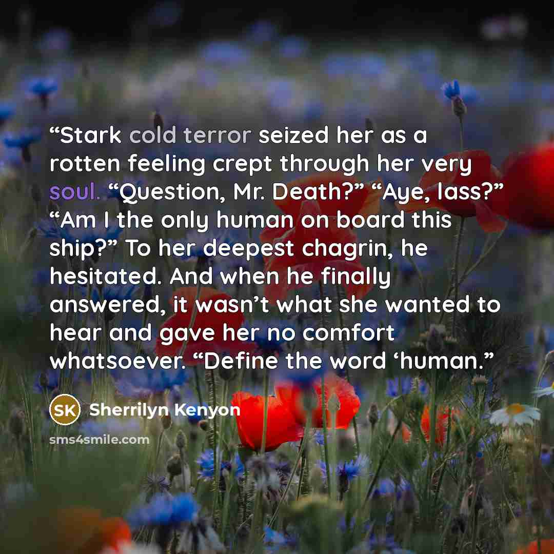 “Stark cold terror seized her as a rotten feeling crept through her very soul. “Question, Mr. Death?” “Aye, lass?” “Am I the only human on board this ship?” To her deepest chagrin, he hesitated. And when he finally answered, it wasn’t what she wanted to hear and gave her no comfort whatsoever…” quote by Sherrilyn Kenyon
