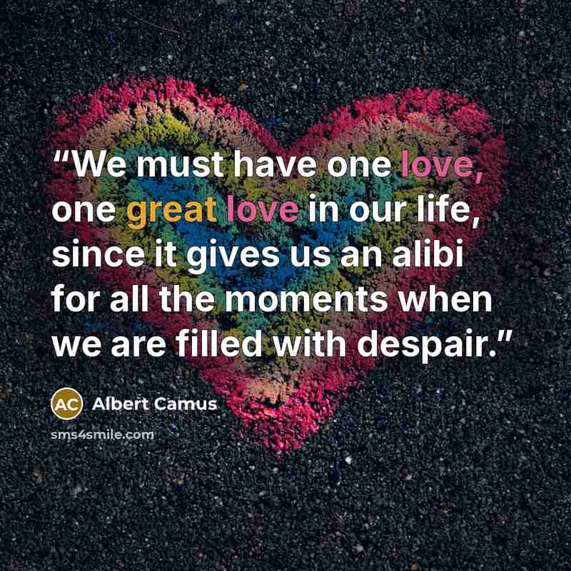“We must have one love, one great love in our life, since it gives us an alibi for all the moments when we are filled with despair.” quote by Albert Camus