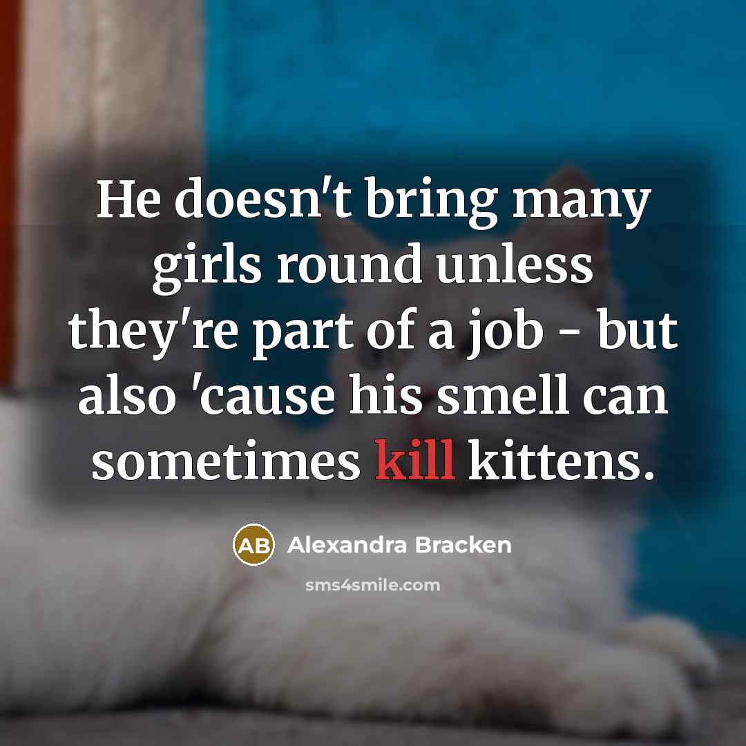“He doesn't bring many girls round unless they're part of a job - but also 'cause his smell can sometimes kill kittens.” quote by Alexandra Bracken
