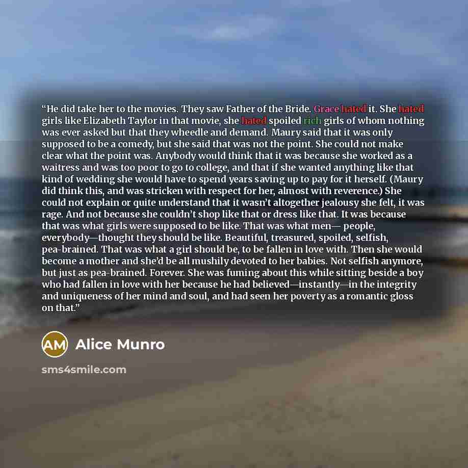 “He did take her to the movies. They saw Father of the Bride. Grace hated it. She hated girls like Elizabeth Taylor in that movie, she hated spoiled rich girls of whom nothing was ever asked but that they wheedle and demand. Maury said that it was only supposed to be a comedy, but she said that was…” quote by Alice Munro