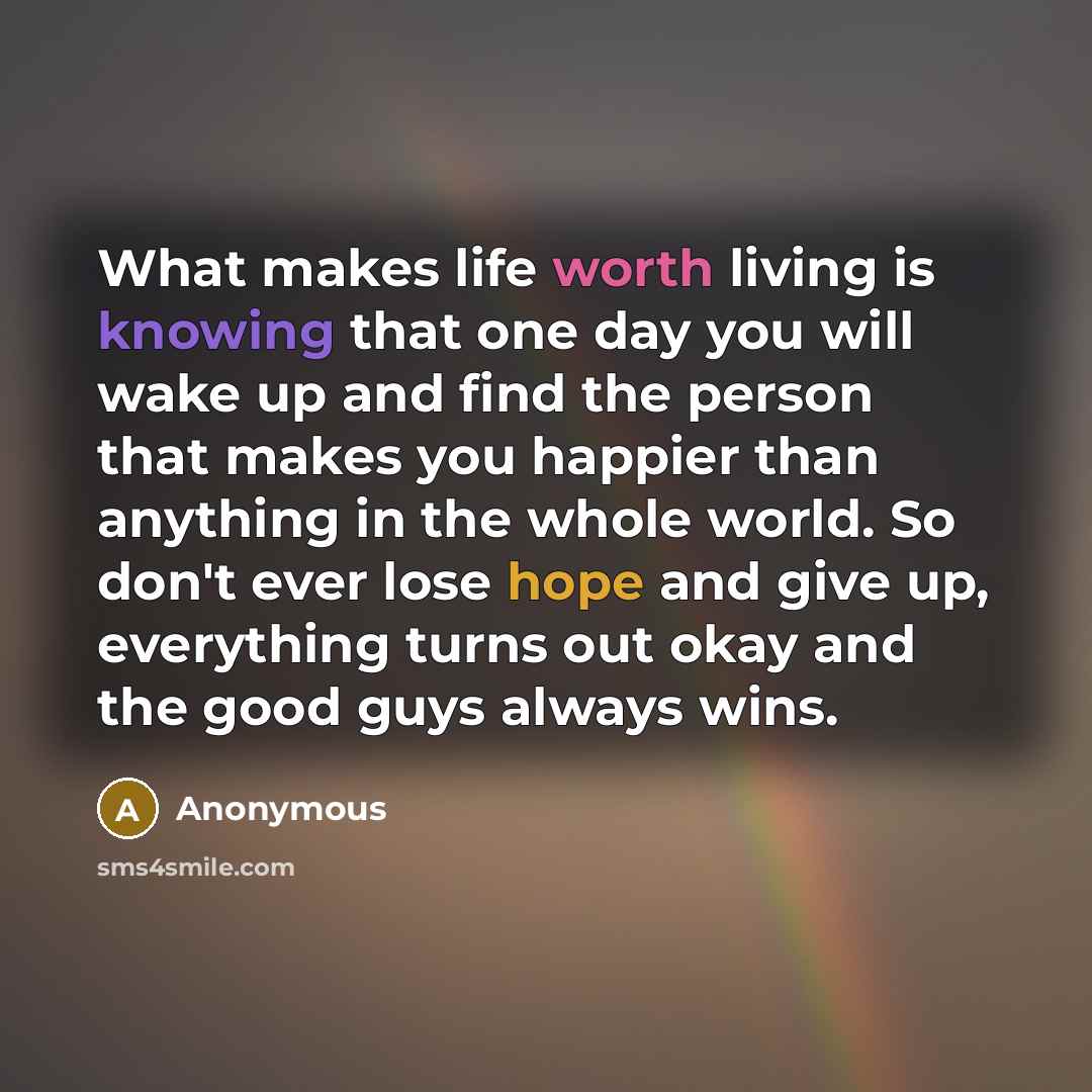 “What makes life worth living is knowing that one day you will wake up and find the person that makes you happier than anything in the whole world. So don't ever lose hope and give up, everything turns out okay and the good guys always wins.” quote by Anonymous