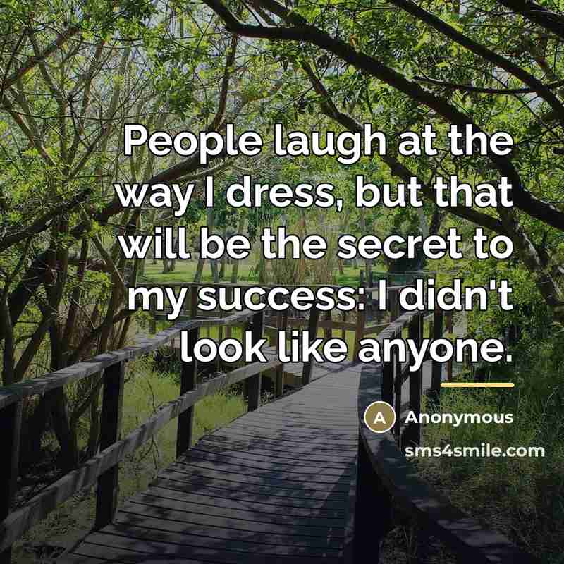 “People laugh at the way I dress, but that will be the secret to my success: I didn't look like anyone.” quote by Anonymous