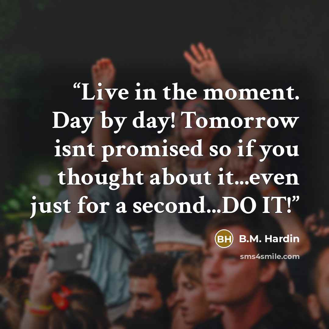 “Live in the moment. Day by day! Tomorrow isnt promised so if you thought about it...even just for a second...DO IT!” quote by B.M. Hardin