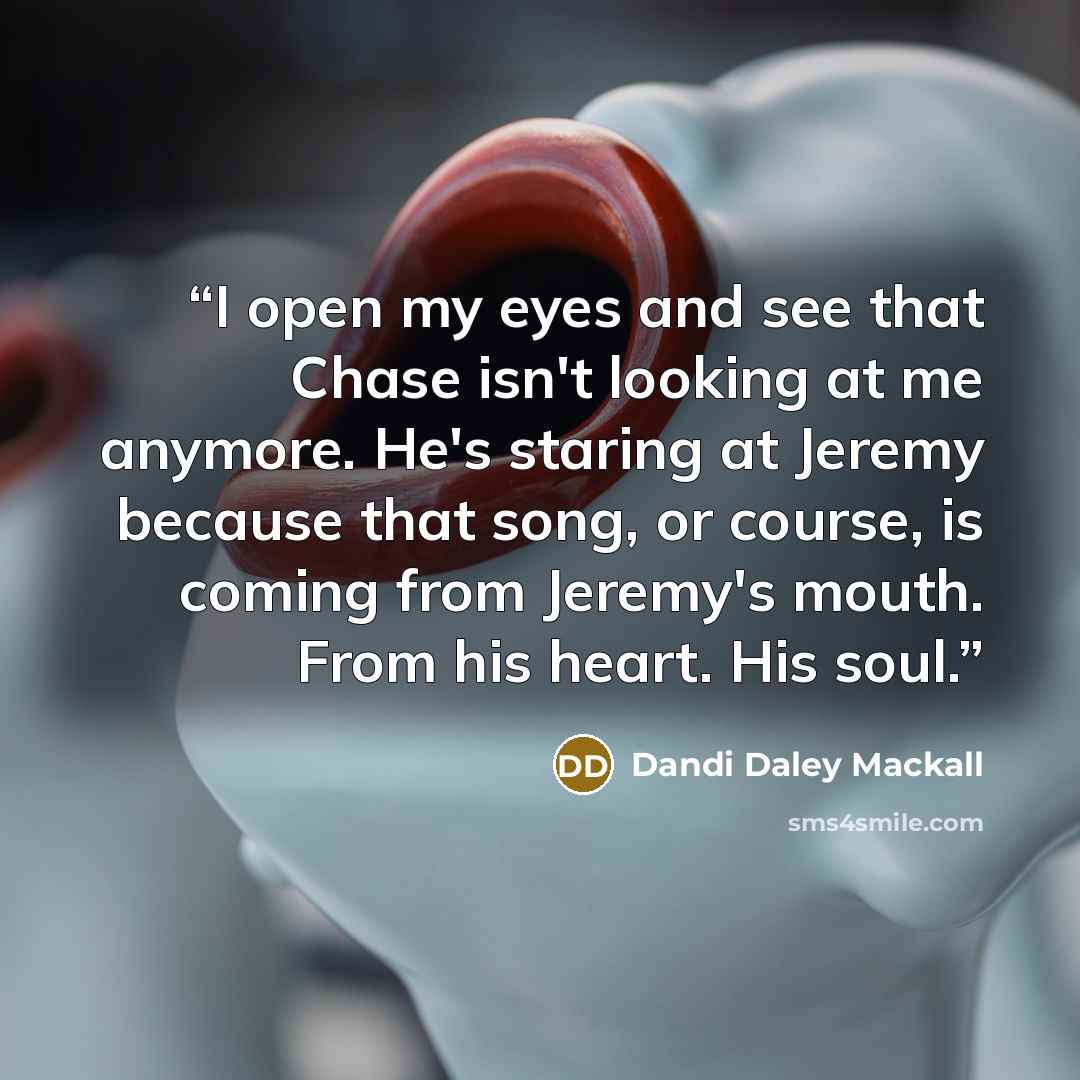 “I open my eyes and see that Chase isn't looking at me anymore. He's staring at Jeremy because that song, or course, is coming from Jeremy's mouth. From his heart. His soul.” quote by Dandi Daley Mackall