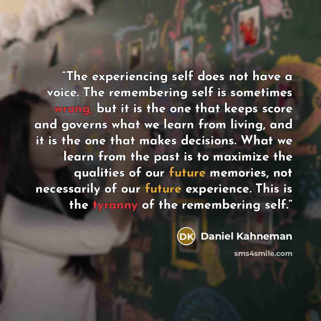 “The experiencing self does not have a voice. The remembering self is sometimes wrong, but it is the one that keeps score and governs what we learn from living, and it is the one that makes decisions. What we learn from the past is to maximize the qualities of our future memories, not necessarily…” quote by Daniel Kahneman