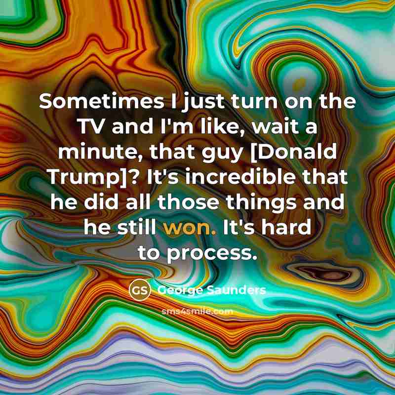 “Sometimes I just turn on the TV and I'm like, wait a minute, that guy [Donald Trump]? It's incredible that he did all those things and he still won. It's hard to process.” quote by George Saunders