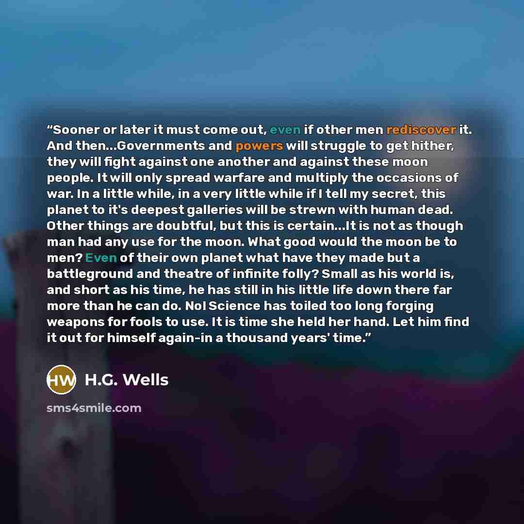“Sooner or later it must come out, even if other men rediscover it. And then...Governments and powers will struggle to get hither, they will fight against one another and against these moon people. It will only spread warfare and multiply the occasions of war. In a little while, in a very little…” quote by H.G. Wells