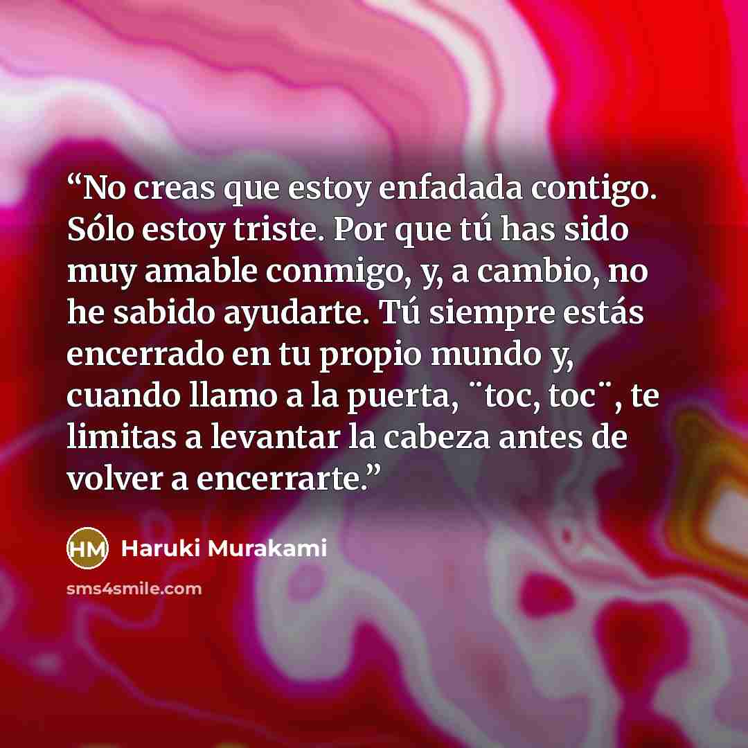 “No creas que estoy enfadada contigo. Sólo estoy triste. Por que tú has sido muy amable conmigo, y, a cambio, no he sabido ayudarte. Tú siempre estás encerrado en tu propio mundo y, cuando llamo a la puerta, ¨toc, toc¨, te limitas a levantar la cabeza antes de volver a encerrarte.” quote by Haruki Murakami