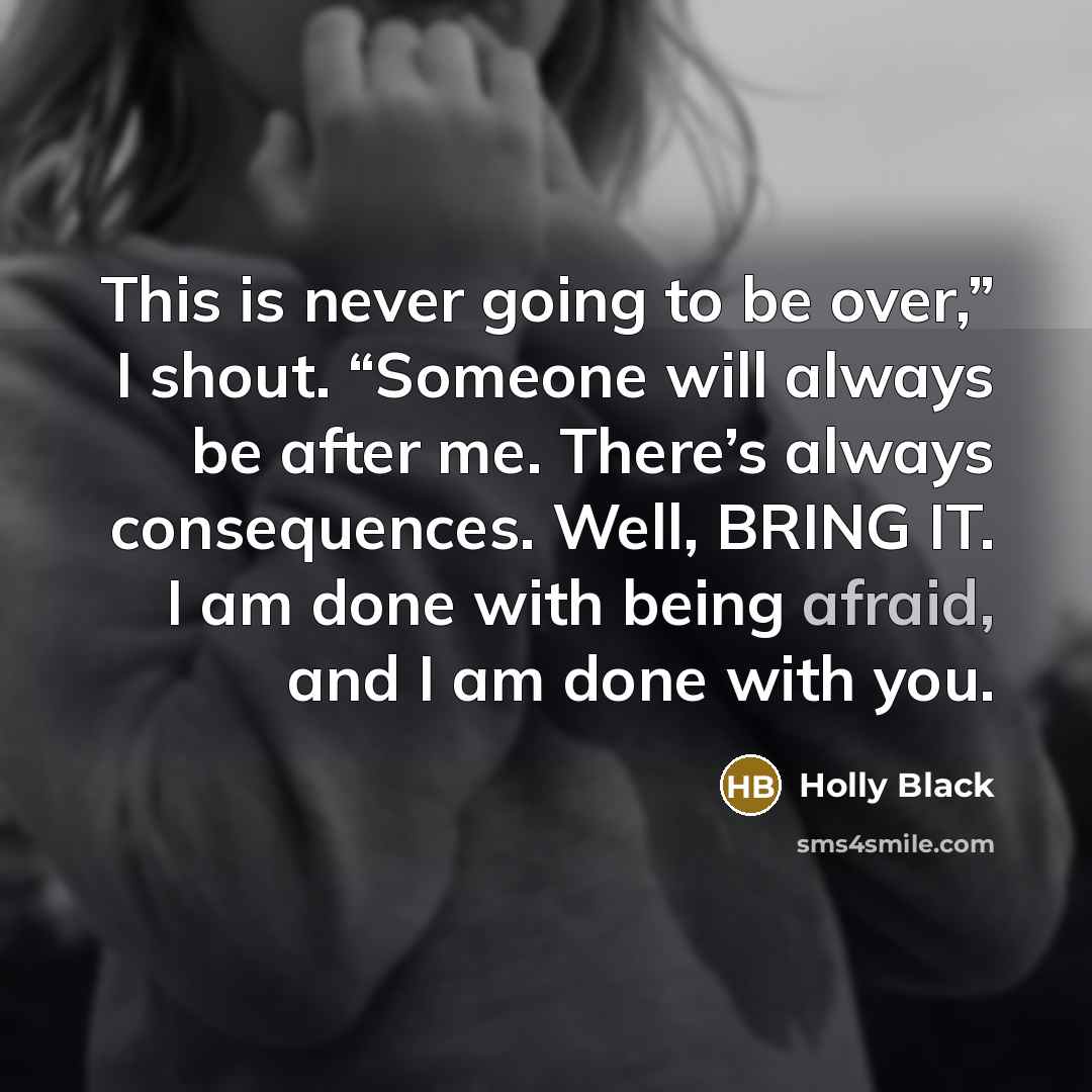 “This is never going to be over,” I shout. “Someone will always be after me. There’s always consequences. Well, BRING IT. I am done with being afraid, and I am done with you.” quote by Holly Black