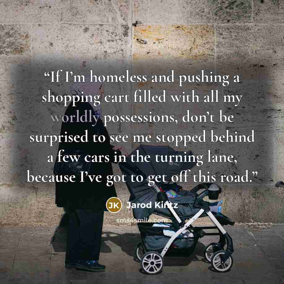 “If I’m homeless and pushing a shopping cart filled with all my worldly possessions, don’t be surprised to see me stopped behind a few cars in the turning lane, because I’ve got to get off this road.” quote by Jarod Kintz
