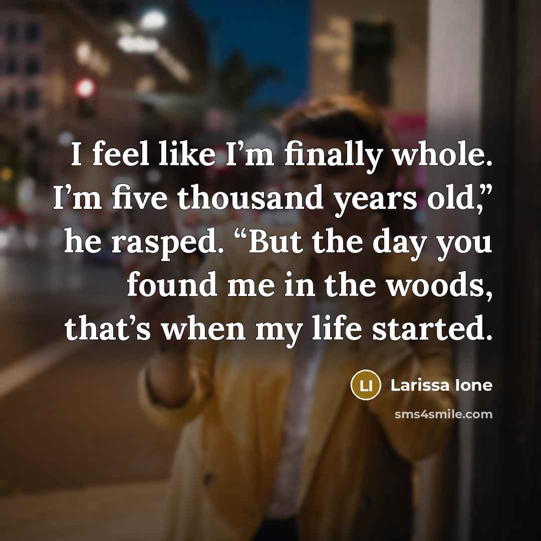 “I feel like I’m finally whole. I’m five thousand years old,” he rasped. “But the day you found me in the woods, that’s when my life started.” quote by Larissa Ione