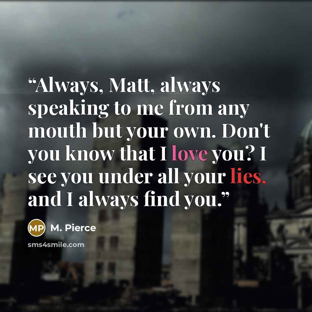 “Always, Matt, always speaking to me from any mouth but your own. Don't you know that I love you? I see you under all your lies, and I always find you.” quote by M. Pierce