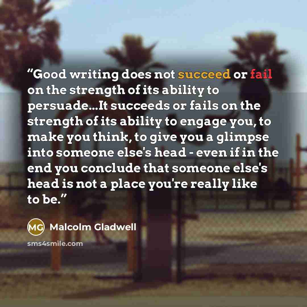 “Good writing does not succeed or fail on the strength of its ability to persuade...It succeeds or fails on the strength of its ability to engage you, to make you think, to give you a glimpse into someone else's head - even if in the end you conclude that someone else's head is not a place you're…” quote by Malcolm Gladwell