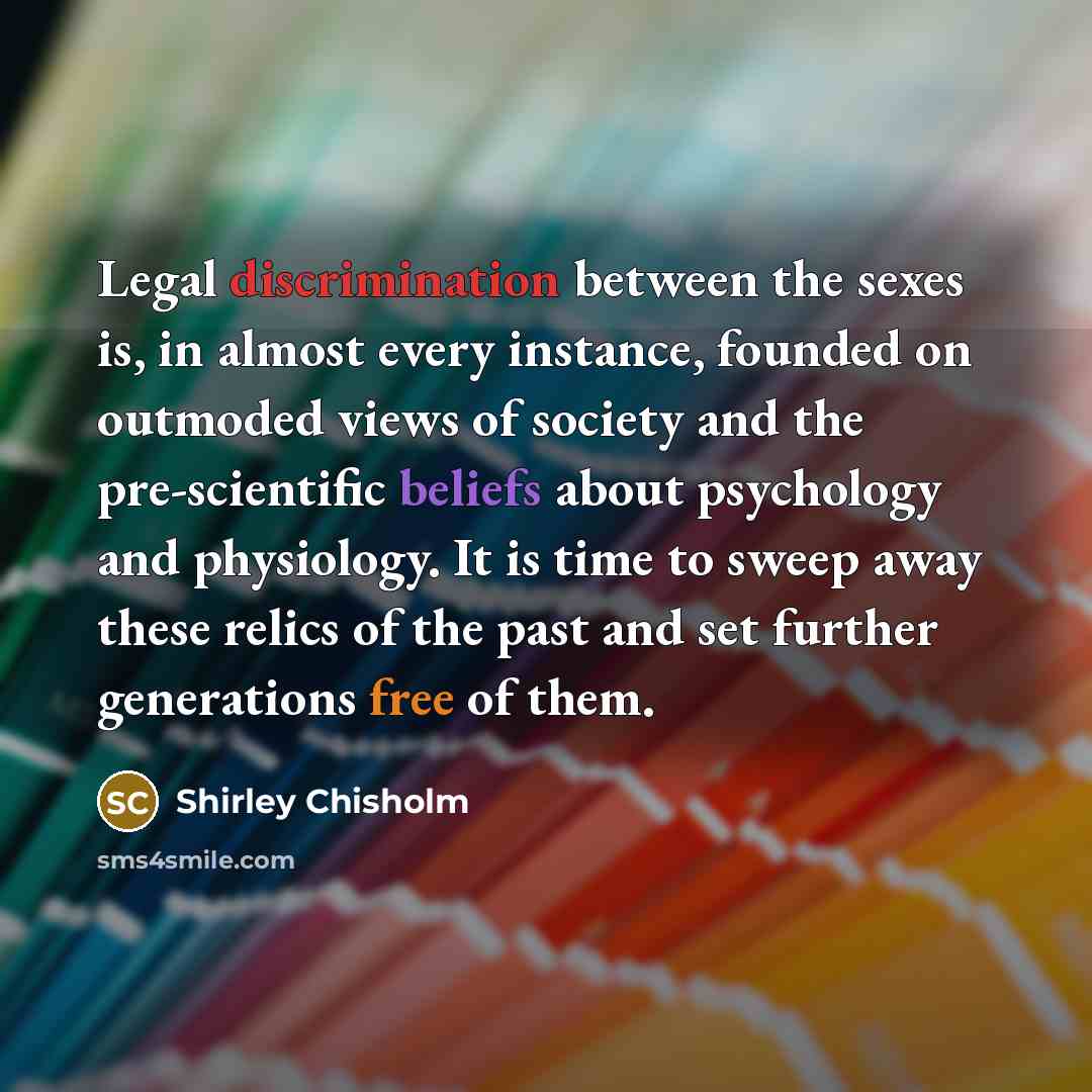 “Legal discrimination between the sexes is, in almost every instance, founded on outmoded views of society and the pre-scientific beliefs about psychology and physiology. It is time to sweep away these relics of the past and set further generations free of them.” quote by Shirley Chisholm