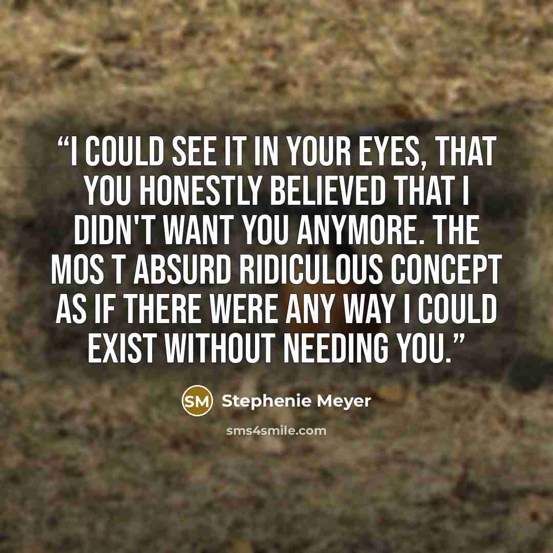 “I could see it in your eyes, that you honestly believed that i didn't want you anymore. The mos t absurd ridiculous concept as if there were any way I could exist without needing you.” quote by Stephenie Meyer