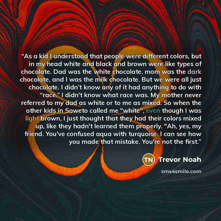 “As a kid I understood that people were different colors, but in my head white and black and brown were like types of chocolate. Dad was the white chocolate, mom was the dark chocolate, and I was the milk chocolate. But we were all just chocolate. I didn’t know any of it had anything to do with…” quote by Trevor Noah
