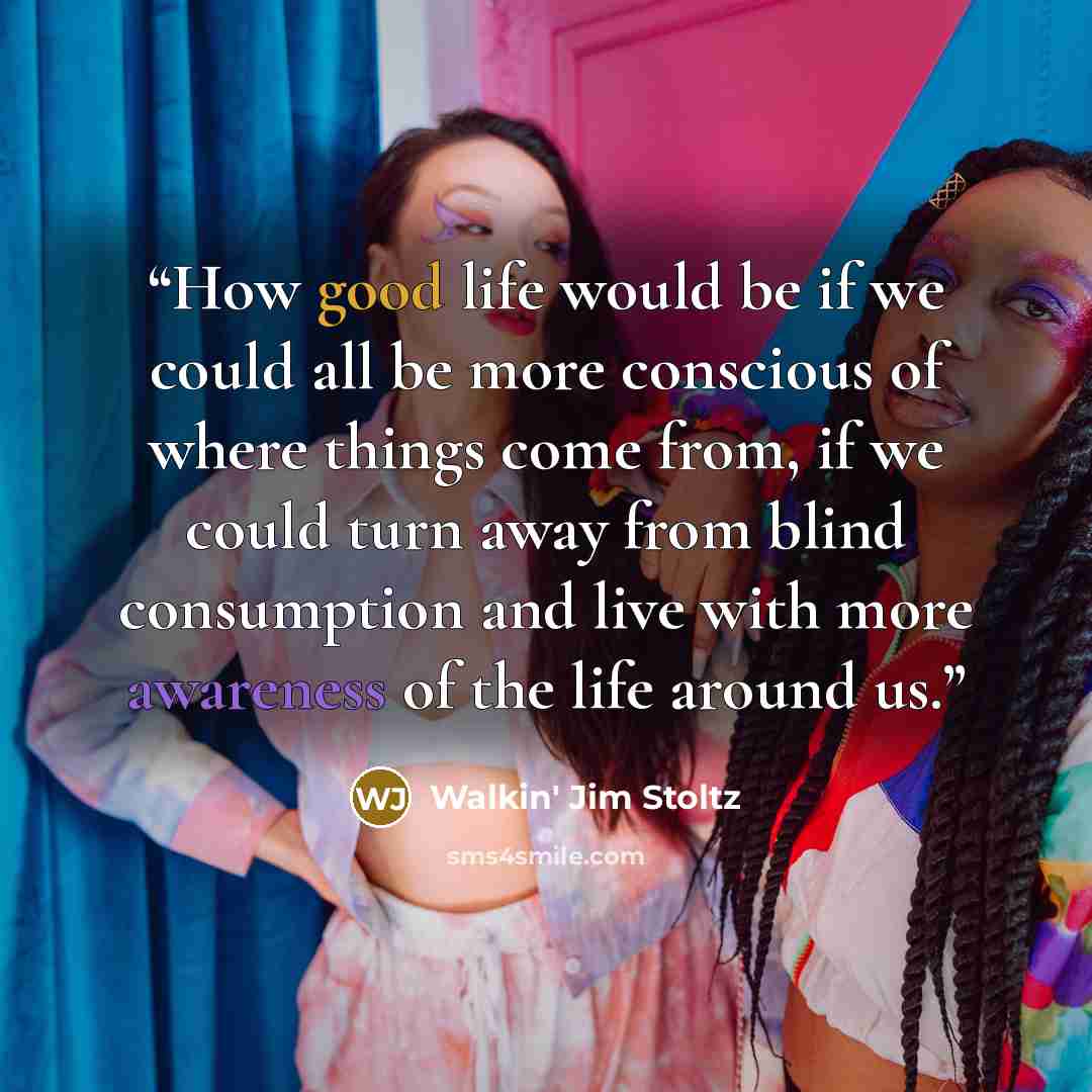 “How good life would be if we could all be more conscious of where things come from, if we could turn away from blind consumption and live with more awareness of the life around us.” quote by Walkin' Jim Stoltz