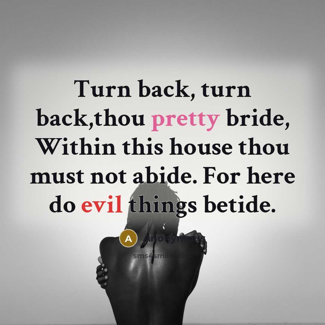 “Turn back, turn back,thou pretty bride, Within this house thou must not abide. For here do evil things betide.” quote by Anonymous