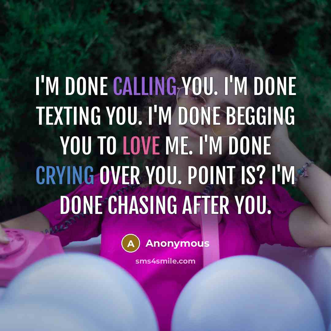 “I'm done calling you. I'm done texting you. I'm done begging you to love me. I'm done crying over you. Point is? I'm done chasing after you.” quote by Anonymous