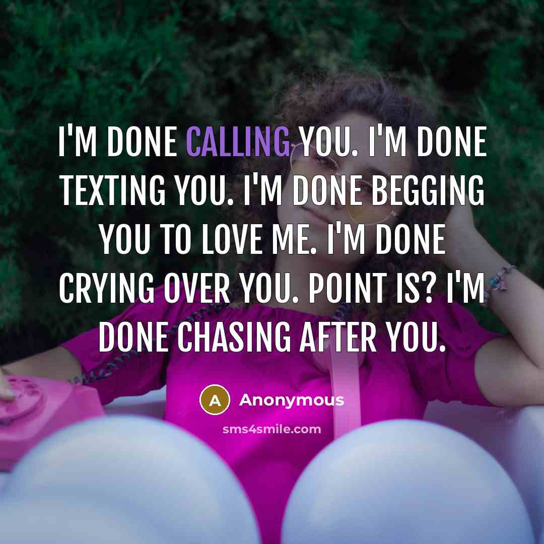 “I'm done calling you. I'm done texting you. I'm done begging you to love me. I'm done crying over you. Point is? I'm done chasing after you.” quote by Anonymous