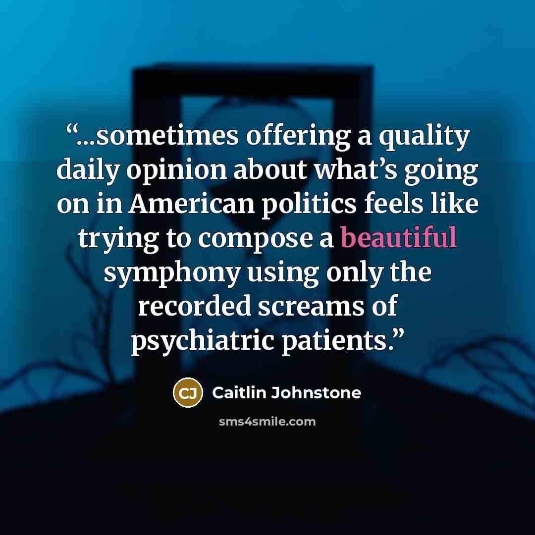 “...sometimes offering a quality daily opinion about what’s going on in American politics feels like trying to compose a beautiful symphony using only the recorded screams of psychiatric patients.” quote by Caitlin Johnstone