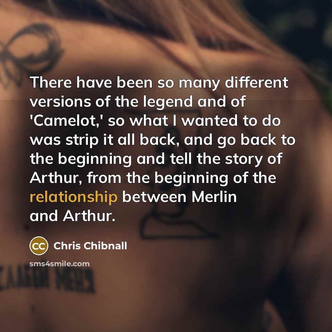 “There have been so many different versions of the legend and of 'Camelot,' so what I wanted to do was strip it all back, and go back to the beginning and tell the story of Arthur, from the beginning of the relationship between Merlin and Arthur.” quote by Chris Chibnall