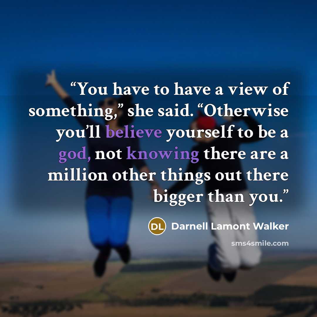 “You have to have a view of something,” she said. “Otherwise you’ll believe yourself to be a god, not knowing there are a million other things out there bigger than you.” quote by Darnell Lamont Walker
