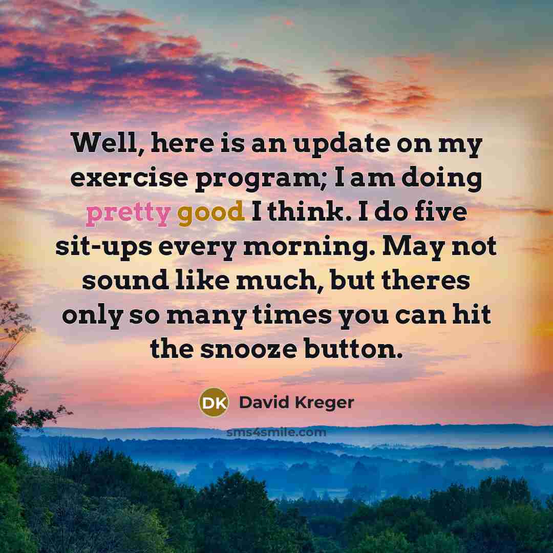 “Well, here is an update on my exercise program; I am doing pretty good I think. I do five sit-ups every morning. May not sound like much, but theres only so many times you can hit the snooze button.” quote by David Kreger