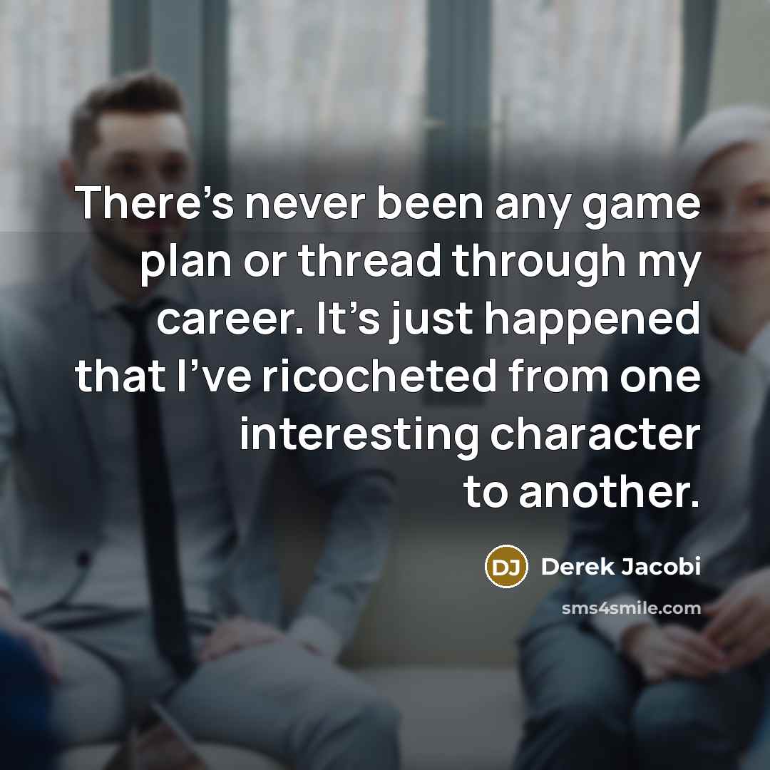 “There's never been any game plan or thread through my career. It's just happened that I've ricocheted from one interesting character to another.” quote by Derek Jacobi