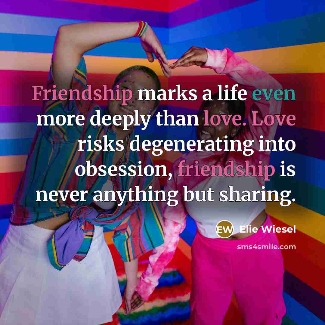 “Friendship marks a life even more deeply than love. Love risks degenerating into obsession, friendship is never anything but sharing.” quote by Elie Wiesel