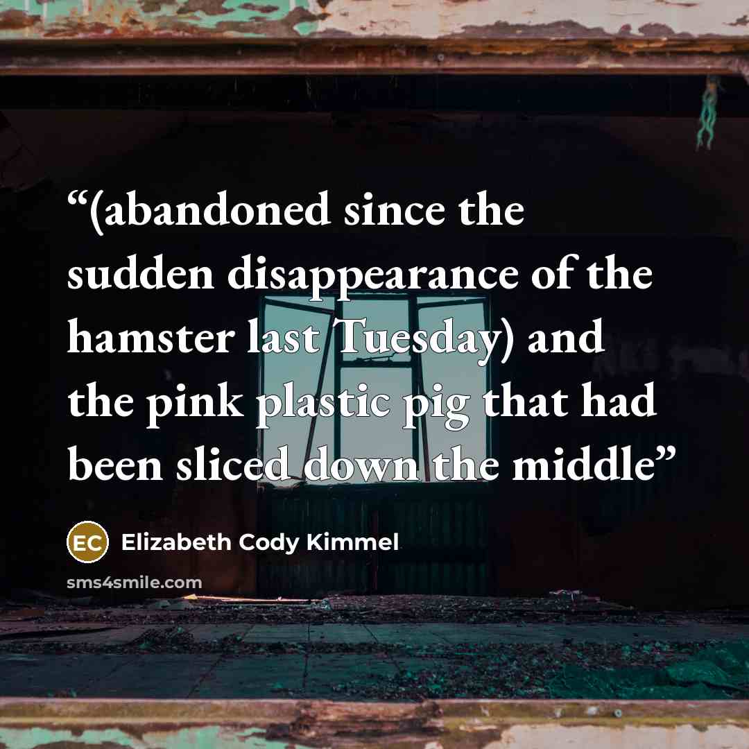“(abandoned since the sudden disappearance of the hamster last Tuesday) and the pink plastic pig that had been sliced down the middle” quote by Elizabeth Cody Kimmel