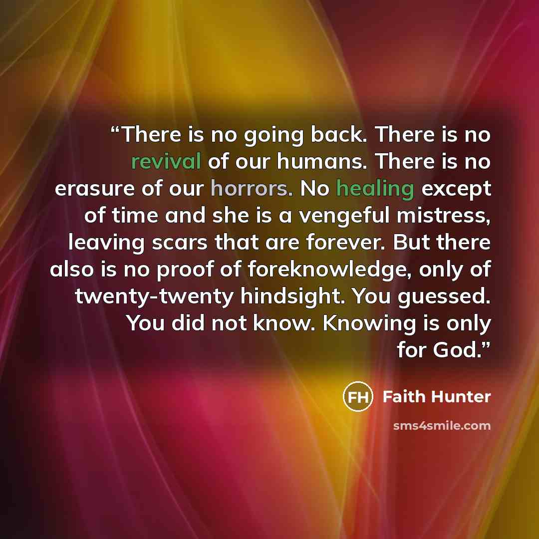 “There is no going back. There is no revival of our humans. There is no erasure of our horrors. No healing except of time and she is a vengeful mistress, leaving scars that are forever. But there also is no proof of foreknowledge, only of twenty-twenty hindsight. You guessed. You did not know…” quote by Faith Hunter