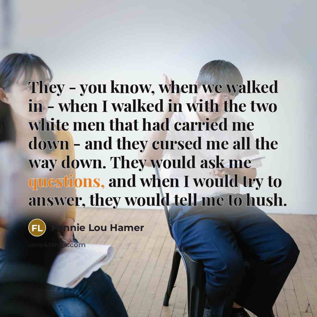 “They - you know, when we walked in - when I walked in with the two white men that had carried me down - and they cursed me all the way down. They would ask me questions, and when I would try to answer, they would tell me to hush.” quote by Fannie Lou Hamer