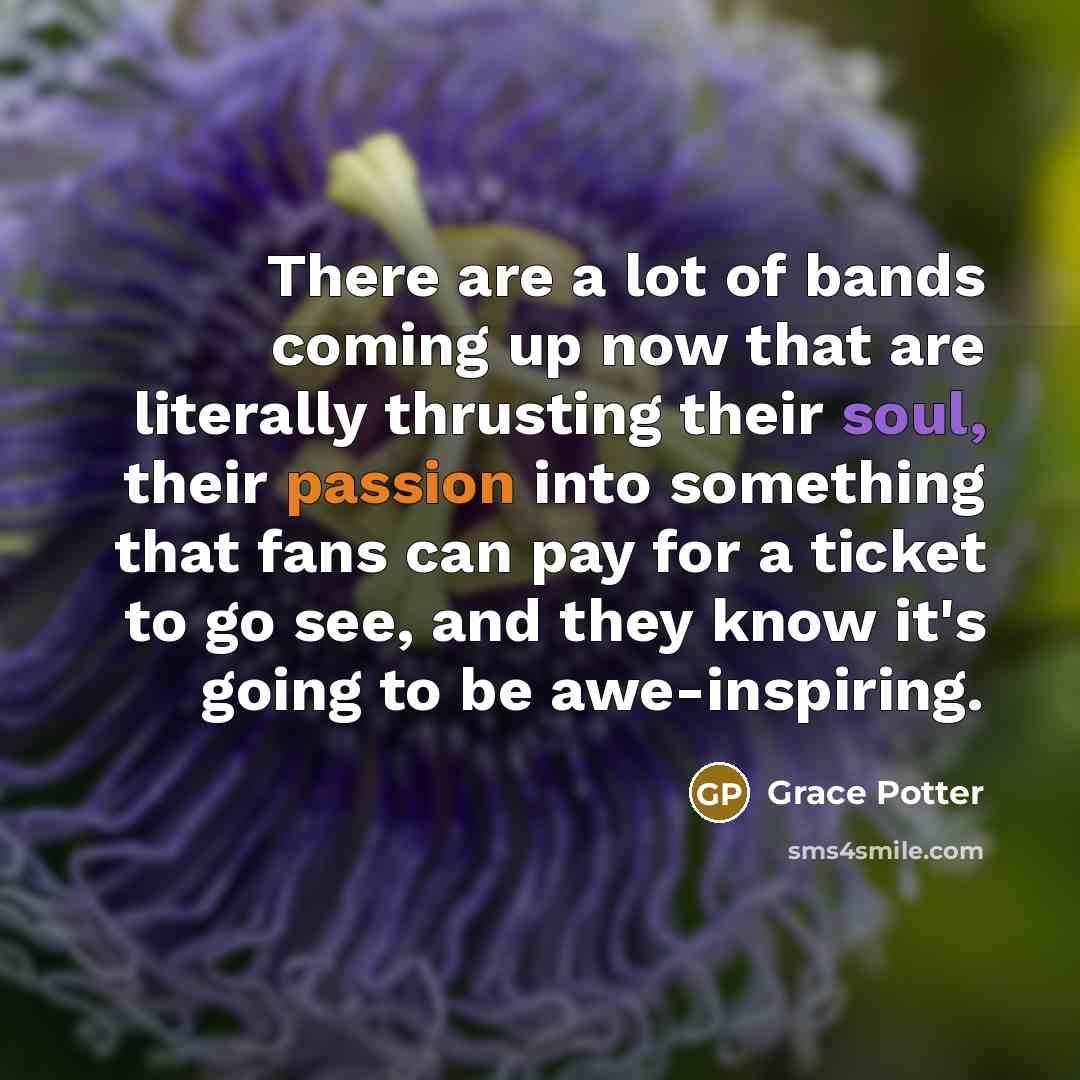 “There are a lot of bands coming up now that are literally thrusting their soul, their passion into something that fans can pay for a ticket to go see, and they know it's going to be awe-inspiring.” quote by Grace Potter