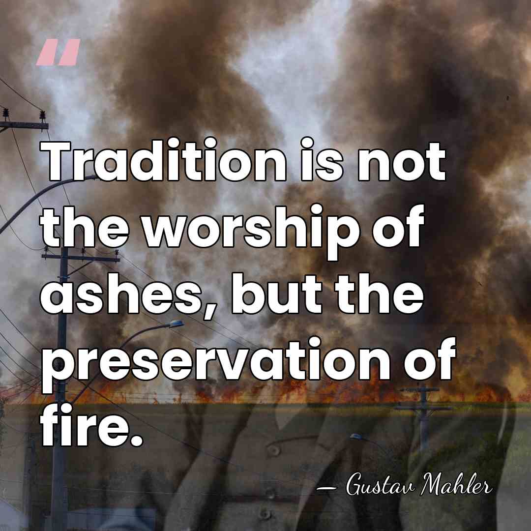 Tradition is not the worship of ashes, but the preservation of fire. - Gustav Mahler