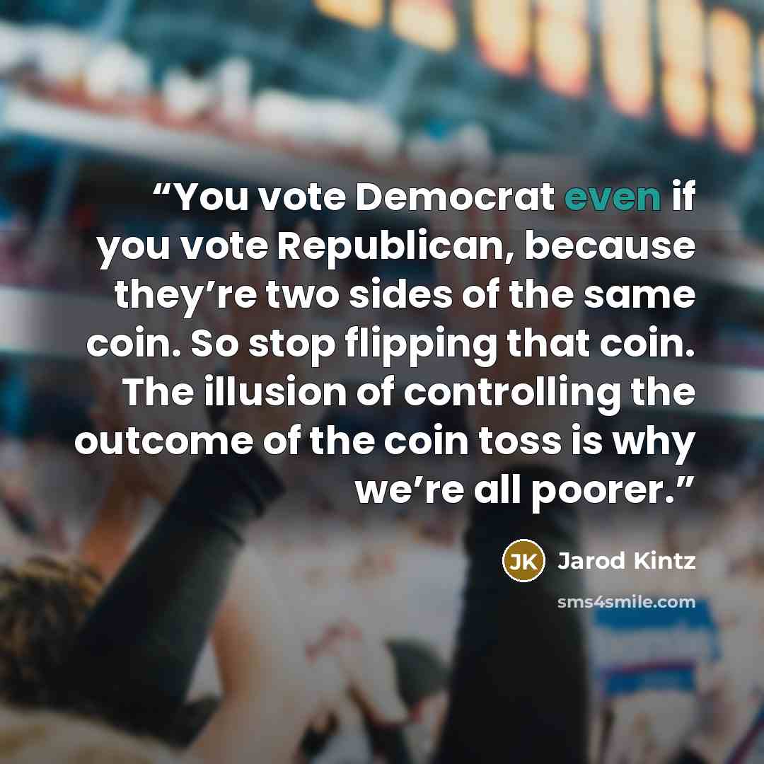 “You vote Democrat even if you vote Republican, because they’re two sides of the same coin. So stop flipping that coin. The illusion of controlling the outcome of the coin toss is why we’re all poorer.” quote by Jarod Kintz