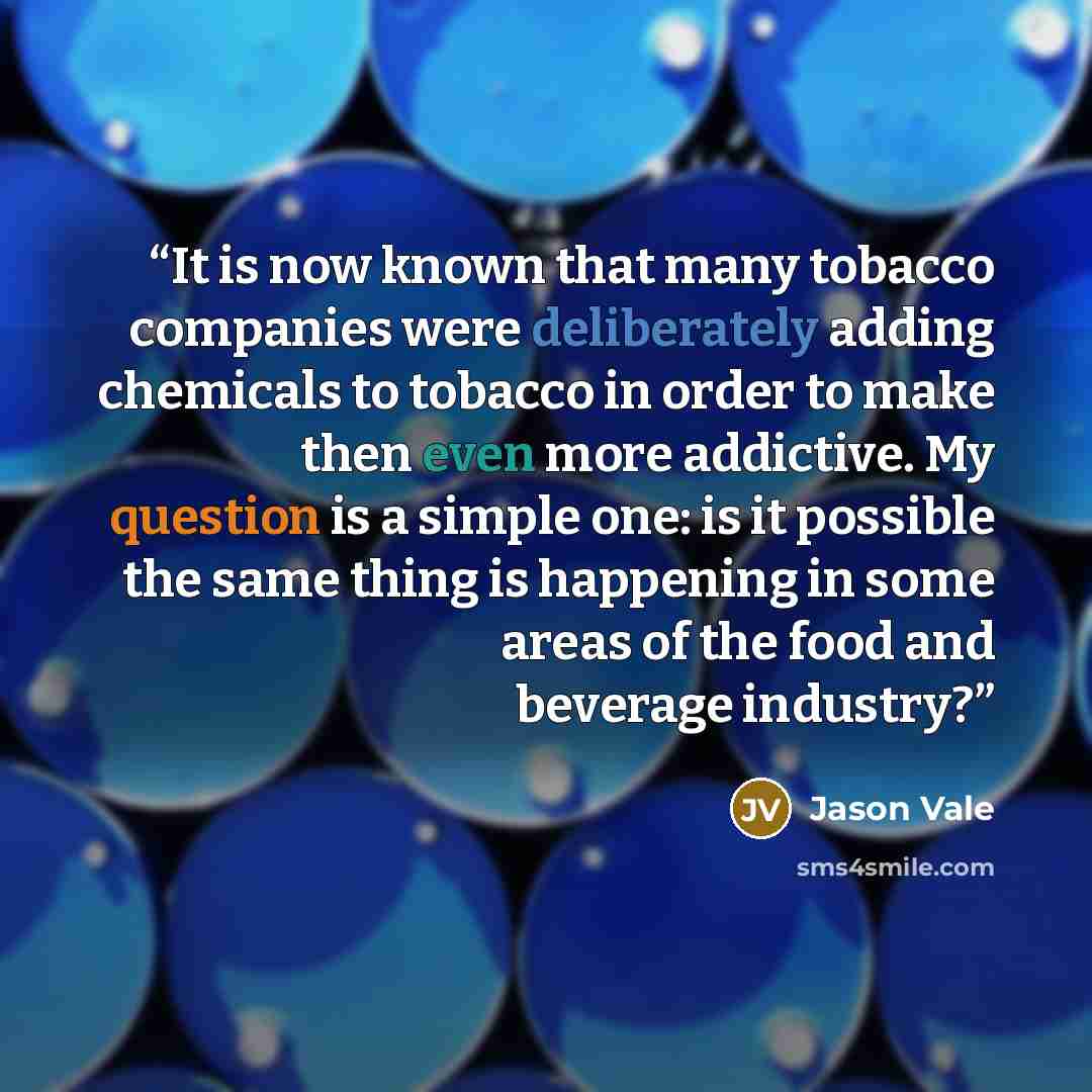 “It is now known that many tobacco companies were deliberately adding chemicals to tobacco in order to make then even more addictive. My question is a simple one: is it possible the same thing is happening in some areas of the food and beverage industry?” quote by Jason Vale