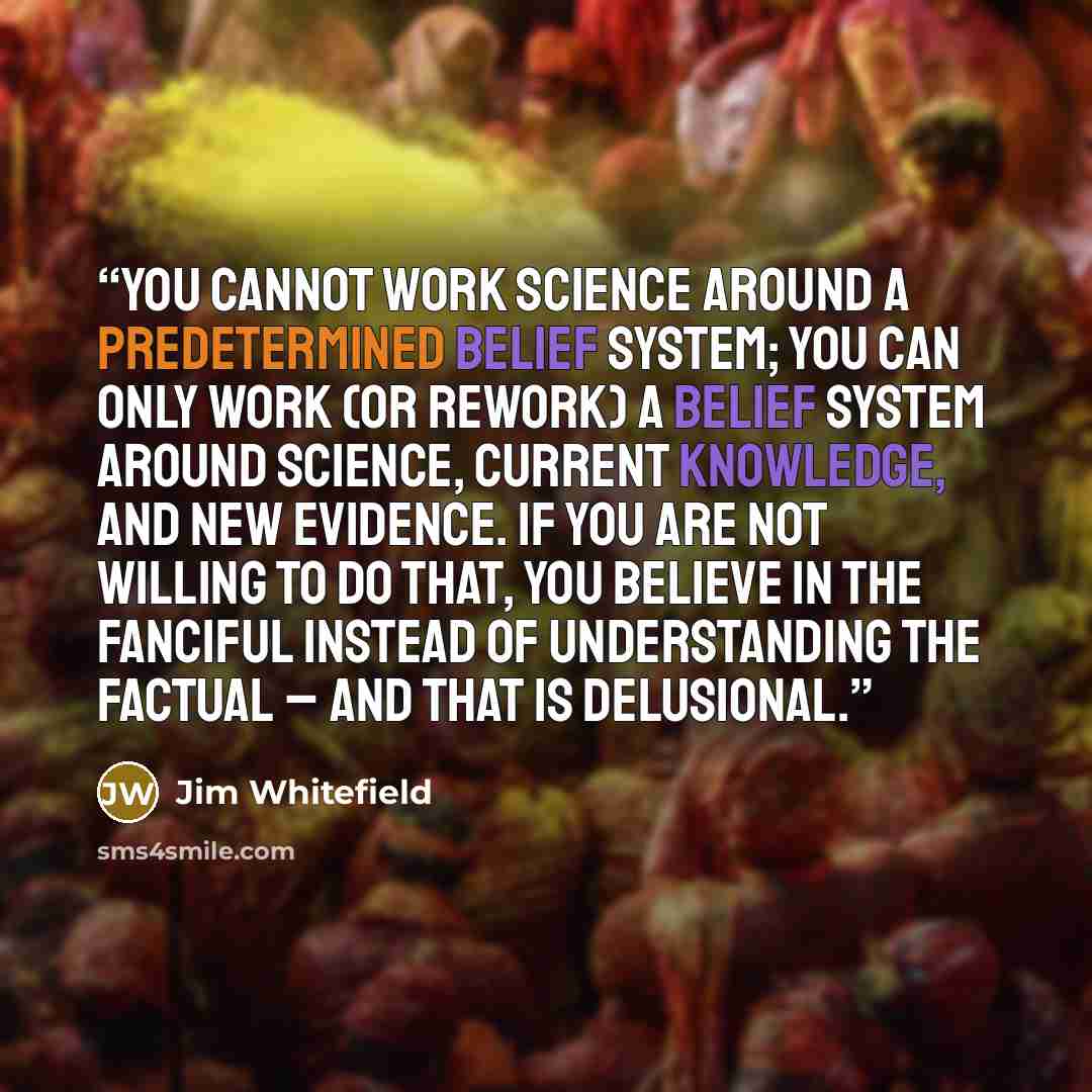 “You cannot work science around a predetermined belief system; you can only work (or rework) a belief system around science, current knowledge, and new evidence. If you are not willing to do that, you believe in the fanciful instead of understanding the factual – and that is delusional.” quote by Jim Whitefield
