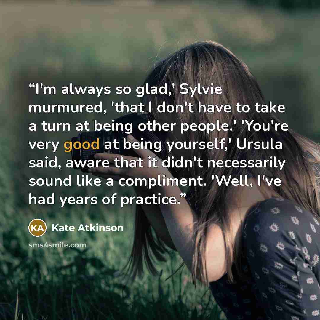 “I'm always so glad,' Sylvie murmured, 'that I don't have to take a turn at being other people.' 'You're very good at being yourself,' Ursula said, aware that it didn't necessarily sound like a compliment. 'Well, I've had years of practice.” quote by Kate Atkinson