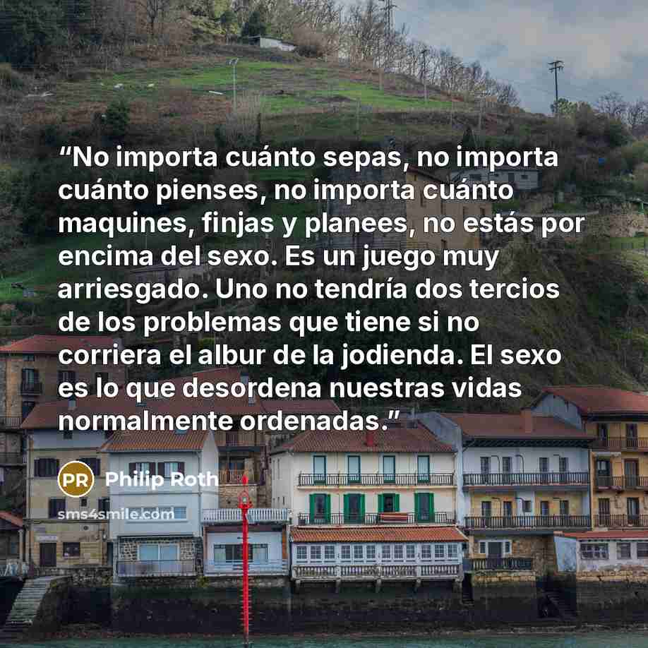 “No importa cuánto sepas, no importa cuánto pienses, no importa cuánto maquines, finjas y planees, no estás por encima del sexo. Es un juego muy arriesgado. Uno no tendría dos tercios de los problemas que tiene si no corriera el albur de la jodienda. El sexo es lo que desordena nuestras vidas…” quote by Philip Roth