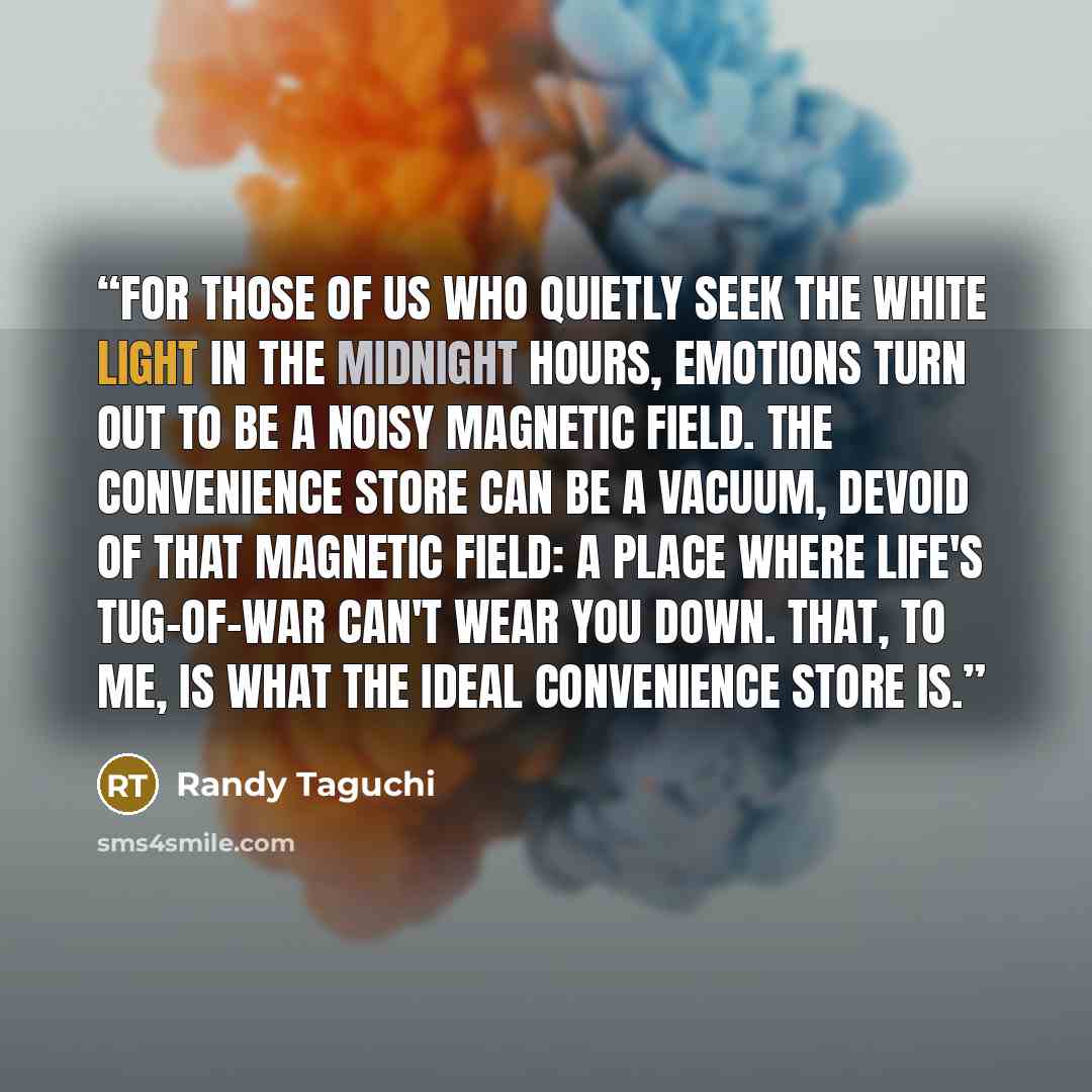 “For those of us who quietly seek the white light in the midnight hours, emotions turn out to be a noisy magnetic field. The convenience store can be a vacuum, devoid of that magnetic field: a place where life's tug-of-war can't wear you down. That, to me, is what the ideal convenience store is.” quote by Randy Taguchi